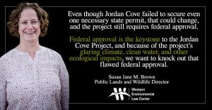 “Even though Jordan Cove failed to secure even one necessary state permit, that could change, and the project still requires federal approval,” said Susan Jane Brown, attorney with the Western Environmental Law Center. “Federal approval is the keystone to the Jordan Cove Project, and because of the project’s glaring climate, clean water, and other ecological impacts, we want to knock out that flawed federal approval.”