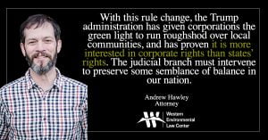 “With this rule change, the Trump administration has given corporations the green light to run roughshod over local communities, and has proven it is more interested in corporate rights than states’ rights,” said Andrew Hawley, attorney at the Western Environmental Law Center. “The judicial branch must intervene to preserve some semblance of balance in our nation. What an opportunity for the courts here: To stop this flagrant overreach steamrolling states and Tribes while preserving an essential public health and clean water protection.”