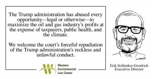 “The Trump administration has abused every opportunity — legal or otherwise — to maximize the oil and gas industry’s profits at the expense of taxpayers, public health, and the climate,” said Erik Schlenker-Goodrich, executive director of the Western Environmental Law Center. “We welcome the court’s forceful repudiation of the Trump administration’s reckless and unlawful conduct.”