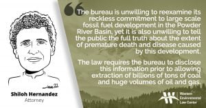 “The Bureau of Land Management’s actions here are both telling and troubling,” said Shiloh Hernandez, attorney at the Western Environmental Law Center. “The bureau is unwilling to reexamine its reckless commitment to large scale fossil fuel development in the Powder River Basin, yet it is also unwilling to tell the public the full truth about the extent of premature death and disease caused by this development. The fact is, air pollution from coal causes thousands of premature deaths in the U.S. every year and sickens many more. The law requires the bureau to disclose this information prior to allowing extraction of billions of tons of coal and huge volumes of oil and gas.”