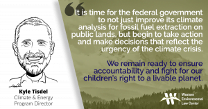 “The law is clear, and our cases have cemented that the federal government must study the climate impacts of the drilling and fracking it allows on public lands,” said Kyle Tisdel, attorney at the Western Environmental Law Center. “But it is time for the federal government to not just improve its analysis, but begin to take action and make decisions that reflect the urgency of the climate crisis. We remain ready to ensure accountability and fight for our children’s right to a livable planet.”