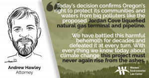 “Today’s decision confirms Oregon's right to protect its communities and waters from big polluters like the proposed Jordan Cove liquefied natural gas terminal and pipeline,” said Andrew Hawley, attorney at the Western Environmental Law Center. “We have battled this harmful behemoth for decades and defeated it at every turn. With everything we know today about climate change this project must never again rise from the ashes.”