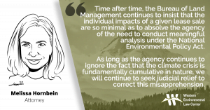 “Time after time, the Bureau continues to insist that the individual impacts of a given lease sale are so minimal as to absolve the Bureau of Land Management of the need to conduct meaningful analysis under the National Environmental Policy Act,” said Melissa Hornbein, Western Environmental Law Center attorney. “As long as the agency continues to ignore the fact that the climate crisis is fundamentally cumulative in nature, we will continue to seek judicial relief to correct this misapprehension.”