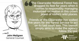 “The Clearwater National Forest has dragged its feet for years when it comes to responsibly managing motorized recreation in this crown jewel of Idaho’s wild places,” said John Mellgren, general counsel at the Western Environmental Law Center. “Friends of the Clearwater has waited five years for the Forest Service to act on its last court loss. This lawsuit simply aims to make the agency follow the law.”
