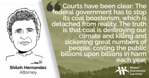 “Courts have been clear, the federal government has to stop its coal boosterism, which is detached from reality. The truth is that coal is destroying our climate and killing and sickening great numbers of people, costing the public billions upon billions in harm each year,” said Shiloh Hernandez the attorney with the Western Environmental Law Center. “For the sake of all of us, the government needs to oversee a managed decline of this industry that protects public health, ensures full reclamation – funded by industry and not the public – and helps us justly and equitably transition to a sustainable clean energy future.”