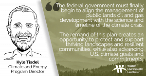 “The federal government must finally begin to align the management of public lands oil and gas development with the science and timeline of the climate crisis,” said Kyle Tisdel, attorney and Climate & Energy Program director at Western Environmental Law Center. “The remand of this plan creates an opportunity to protect and support thriving landscapes and resilient communities, while also advancing U.S. climate goals and commitments.”