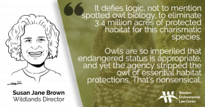 “It defies logic, not to mention spotted owl biology, to eliminate 3.4 million acres of protected habitat for this charismatic species,” said Susan Jane Brown, Western Environmental Law Center staff attorney. “Owls are so imperiled that endangered status is appropriate, and yet the agency stripped the owl of essential habitat protections. That’s nonsensical.”