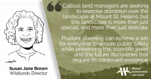 “Callous land managers are seeking to exercise dominion over the landscape at Mount St. Helens, but this landscape is more than just special, and more than just delicate,” said Susan Jane Brown, staff attorney with the Western Environmental Law Center. “The Pumice Plain is teaching the world new things we couldn’t learn in any other way, in any other place, which is what Congress intended when it created the National Volcanic Monument. Prudent planning can achieve a win for everyone: to ensure public safety while preserving this scientific jewel and the future discoveries that require its continued existence.”