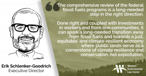 “The comprehensive review of the federal fossil fuels programs is a long-needed step in the right direction,” said Erik Schlenker-Goodrich, executive director of the Taos, New Mexico-based Western Environmental Law Center. “Done right and coupled with investments in workers and front-line communities, it can spark a long-needed transition away from fossil fuels and towards a just, equitable, and climate-resilient economy where public lands serve as a cornerstone of climate resilience and conservation, not exploitation.”