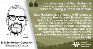 “It's refreshing that Sec. Haaland is crafting a visionary and ambitious, forward-leaning purpose for Interior,” said Erik Schlenker-Goodrich, executive director of the Western Environmental Law Center. “Sec. Haaland also shows a willingness to harness the National Environmental Policy Act's power to catalyze positive, public interest-centered action as we navigate interwoven climate, ecological, justice, and economic challenges and opportunities. Sec. Haaland clearly seeks a livable, more just future, and we are eager to help.”