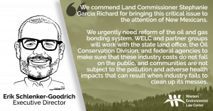 “We commend Land Commissioner Stephanie Garcia Richard for bringing this critical issue to the attention of New Mexicans” said Erik Schlenker-Goodrich, executive director of the Western Environmental Law Center. “We urgently need reform of the oil and gas bonding system. WELC and partner groups will work with the state land office, the Oil Conservation Division, and federal agencies to make sure that these industry costs do not fall on the public, and communities are not subject to the pollution and adverse health impacts that can result when industry fails to clean up its messes.”