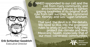 “The Environment Department responded to our call and the call from many community and environmental groups around the state to tighten gaping loopholes in its original draft rule from last summer. We commend Sec. Kenney and Gov. Lujan Grisham for proposing leak detection and repair rules and controls on other important sources that will be much more protective of clean air,” said Erik Schlenker-Goodrich, executive director of the Western Environmental Law Center. “That said, the devil is in the details. We need to dive into the proposed rules to analyze just how fully they protect the climate and New Mexicans’ health, especially that of our most vulnerable communities. More study will also tell us whether the rules live up to the governor’s promise to establish the strongest methane rules in the nation.”