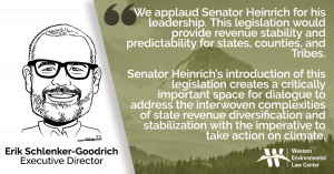 “We applaud Senator Heinrich for his leadership,” said Erik Schlenker-Goodrich, executive director of the Western Environmental Law Center, based in Taos, New Mexico. “This legislation would provide revenue stability and predictability for states, counties, and Tribes. Yet as written, the legislation also preserves the temptation for boom time revenue. This would serve to drive policies and political positions to maintain or increase production and thereby compromise revenue diversification efforts. The legislation could be substantially strengthened by directly decoupling states, counties, and Tribes from their dependence on federal oil and gas revenue.”