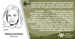 “It is past time for the federal government to meaningfully consider climate change in its oil and gas permitting decisions,” said Melissa Hornbein, attorney at the Western Environmental Law Center. “Gunnison and Delta Counties have already exceeded 1.5°C of warming; the project failed to meaningfully analyze impacts to climate, roadless areas, and the agriculture and eco-tourism centered economies of the North Fork Valley. More drilling is projected to harm Delta County’s tax revenue, not help it. These communities need land management that serves the public interest.”
