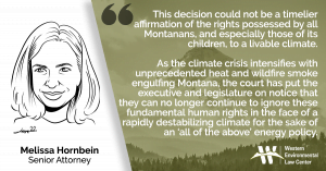 “This decision could not be a timelier affirmation of the rights possessed by all Montanans, and especially those of its children, to a livable climate,” said Melissa Hornbein, senior attorney at the Western Environmental Law Center. “As the climate crisis intensifies with unprecedented heat and wildfire smoke engulfing Montana, the court has put the executive and legislature on notice that they can no longer continue to ignore these fundamental human rights in the face of a rapidly destabilizing climate for the sake of an ‘all of the above’ energy policy.”