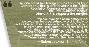 “As one of the few Navajo groups from the Four Corners area that is an intervenor in the Public Regulation Commission case regarding the PNM-Avangrid merger, Diné C.A.R.E. supports the merger. We see Avangrid as an established renewables-focused company that is likely to act as the ‘adult in the room’ to rein in PNM, which has time and again proven itself reckless on climate and indifferent to the harms it has inflicted on our communities. We look forward to future renewable energy projects in the Four Corners region and on the Navajo Nation.