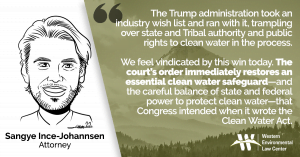 “The Trump administration took an industry wish list and ran with it, trampling over state and Tribal authority and public rights to clean water in the process,” said Sangye Ince-Johannsen, attorney at the Western Environmental Law Center. “We feel vindicated by this win today. The court’s order immediately restores an essential clean water safeguard—and the careful balance of state and federal power to protect clean water—that Congress intended when it wrote the Clean Water Act.”