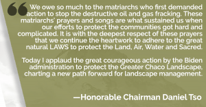 We owe so much to the matriarchs who first demanded action to stop the destructive oil and gas fracking. These matriarchs’ prayers and songs are what sustained us when our efforts to protect the communities got hard and complicated. It is with the deepest respect of these prayers that we continue the heartwork to adhere to the great natural LAWS to protect the Land, Air, Water and Sacred. Today I applaud the great courageous action by the Biden administration to protect the Greater Chaco Landscape, charting a new path forward for landscape management. - honorable chairman daniel tso