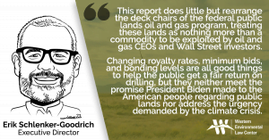 This report does little but rearrange the deck chairs of the federal public lands oil and gas program, treating these lands as nothing more than a commodity to be exploited by oil and gas CEOs and Wall Street investors. Changing royalty rates, minimum bids, and bonding levels are all good things to help the public get a fair return on drilling, but they neither meet the promise President Biden made to the American people regarding public lands nor address the urgency demanded by the climate crisis.