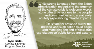 “While strong language from the Biden administration recognizing the urgency of the climate crisis is welcome, words alone offer little reprieve to the people and communities who are already acutely experiencing climate impacts,” said Kyle Tisdel with Western Environmental Law Center. “It is time for action to mirror the rhetoric, and such action must begin with managing the end of fossil fuel exploitation on public lands and waters.”