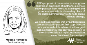 “EPA’s proposal of these rules to strengthen controls on emissions of methane, a climate super polluter, from new and existing oil and gas operations sets in place a key piece of the Biden administration’s efforts to tackle climate change,” said Melissa Hornbein, senior attorney for the Western Environmental Law Center. “The oil and gas sector is the largest industrial emitter of methane. Repairing leaks of super-polluting methane is an obvious emissions-reducing move. Capturing more methane will create profit for the oil and gas industry over the long term, which is why it is politically viable enough to be proposed today. We need to remember that while these rules are a critically important first step, they are not a panacea to this extraordinarily urgent global emergency. The only real solution to the climate crisis is a rapid, just transition away from fossil fuels entirely.”