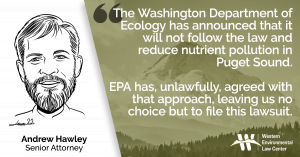 “The Washington Department of Ecology has announced that it will not follow the law and reduce nutrient pollution in Puget Sound. EPA has, unlawfully, agreed with that approach, leaving us no choice but to file this lawsuit,” said Andrew Hawley, senior attorney with the Western Environmental Law Center.