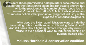 President Biden promised to hold polluters accountable and accelerate the transition to clean and renewable energy. But while the president calls climate change ‘code red for humanity,’ the administration’s BLM is doubling down on Trump-era policies that prop up a dying coal industry at the expense of American taxpayers. Why does the Biden administration want to hide the devastating public health impacts of burning federal coal? And if it cares about fighting climate change, why would it refuse to even consider ways to reduce the mining of publicly owned coal?”