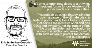 “It’s time to open new doors to a thriving, resilient future for our Western U.S. public lands and communities,” said Erik Schlenker-Goodrich, executive director of the Western Environmental Law Center. “This petition does just that by winding down a cause of the climate crisis: a federal public lands fossil fuels program that serves the interests of oil and gas CEOs and investors, not the public good. We urge the Biden administration to accept the petition and move forward with swift action to protect the climate and public lands.”