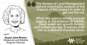 “The Bureau of Land Management rushed meaningful analysis of the impacts of this project in order to get out the cut,” said Susan Jane Brown, senior attorney and Wildlands & Wildlife Program director at the Western Environmental Law Center, who represents the groups. “When the agency blindly pursues logging at the expense of wildlife, clean water, old-growth forests, and carbon storage, it betrays their role as a steward of public lands.”