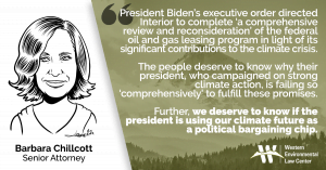 “President Biden’s executive order directed Interior to complete ‘a comprehensive review and reconsideration’ of the federal oil and gas leasing program in light of its significant contributions to the climate crisis,” said Barbara Chillcott, a senior attorney at the Western Environmental Law Center. “Interior’s report merely discusses royalty rates, minimum bids and bonding rates. The people deserve to know why their president, who campaigned on strong climate action, is failing so ‘comprehensively’ to fulfill these promises. Further, we deserve to know if the president is using our climate future as a political bargaining chip.”