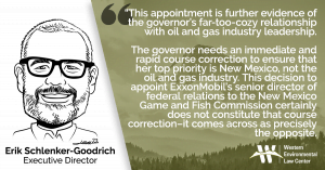 “This appointment is further evidence of the governor’s far-too-cozy relationship with oil and gas industry leadership,” said Erik Schlenker-Goodrich, executive director of the Western Environmental Law Center. “With a challenging November election looming where she very much needs to boost enthusiasm amongst conservation voters, I’d suggest her administration needs an immediate and rapid course correction to ensure that her number one priority is New Mexico, not the oil and gas industry. This decision to appoint ExxonMobil’s senior director of federal relations to the New Mexico Game and Fish Commission certainly does not constitute that course correction–it comes across as precisely the opposite.”
