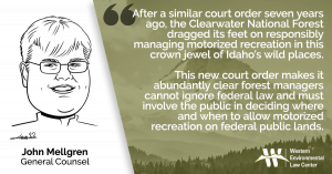 “After a similar court order seven years ago, the Clearwater National Forest dragged its feet on responsibly managing motorized recreation in this crown jewel of Idaho’s wild places,” said John Mellgren, general counsel at the Western Environmental Law Center. “This new court order makes it abundantly clear forest managers cannot ignore federal law and must involve the public in deciding where and when to allow motorized recreation on federal public lands.”