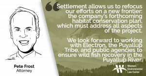 "Settlement allows us to refocus our efforts on a new frontier: the company’s forthcoming habitat conservation plan, which must address all aspects of the project,” says Pete Frost, attorney with the Western Environmental Law Center. “We look forward to working with Electron, the Puyallup Tribe, and public agencies to ensure wild fish recovery in the Puyallup River.”