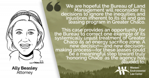 “We are hopeful the Bureau of Land Management will reconsider its decisions to ignore the inequities and injustices inherent to its oil and gas leasing program in Greater Chaco” said Ally Beasley with the Western Environmental Law Center. “This case provides an opportunity for the Bureau to correct one example of its systemically unjust treatment of Greater Chaco as an energy sacrifice zone. A new decision—and new decision-making process—for these leases could be a meaningful step toward truly ‘honoring Chaco’ as the agency has alluded to.”