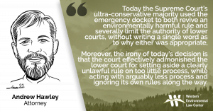 “Today the Supreme Court’s ultra-conservative majority used the emergency docket to both revive an environmentally harmful rule and severally limit the authority of lower courts, without writing a single word as to why either was appropriate,” said Andrew Hawley, attorney at the Western Environmental Law Center. “Moreover, the irony of today’s decision is that the court effectively admonished the lower court for setting aside a clearly unlawful rule on too little process, while acting with arguably less process and ignoring its own rules along the way.”