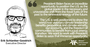 “President Biden faces an incredible opportunity to position the U.S. as the global leader in the necessary and unavoidable shift from the fossil fuels of the past to the renewable energy of the future,” said Erik Schlenker-Goodrich. “The more quickly we embrace a just transition, the greater the multipliers will be for our economy, public health, climate, and environmental justice. The U.S. is well positioned to show the world how visionary climate leadership benefits geopolitical and climate security, our economy, and the freedom of communities to benefit from a just energy transition. We want to work with President Biden to seize that immense opportunity.”