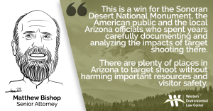 “This is a win for the Sonoran Desert National Monument, the American public and the local Arizona officials who spent years carefully documenting and analyzing the impacts of target shooting there,” said Matthew Bishop, the Western Environmental Law Center attorney who represented the plaintiffs. “There are plenty of places in Arizona to target shoot without harming important resources and visitor safety.”