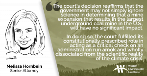 "The court's decision reaffirms that the government may not simply ignore science in determining that a mine expansion that results in the largest underground coal mine in the U.S., will have no significant impact," said Western Environmental Law Center Attorney Melissa Hornbein. "In doing so, the court fulfilled its constitutionally prescribed role in acting as a critical check on an administration run amok and wholly dissociated from the scientific reality of the climate crisis."