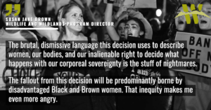 “The brutal, dismissive language this decision uses to describe women, our bodies, and our inalienable right to decide what happens with our corporeal sovereignty is the stuff of nightmares,” said Susan Jane Brown, Wildlands and Wildlife Program director at the Western Environmental Law Center. “The fallout from this decision will be predominantly borne by disadvantaged Black and Brown women. That inequity makes me even more angry.”