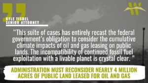 “This suite of cases has entirely recast the federal government’s obligation to consider the cumulative climate impacts of oil and gas leasing on public lands,” said Kyle Tisdel, senior attorney and Climate and Energy Program director for the Western Environmental Law Center. “The incompatibility of continued fossil fuel exploitation with a livable planet is crystal clear. These settlements represent a fundamental opportunity for the Biden administration to align federal action with this climate reality and to keep its promise to present and future generations.”