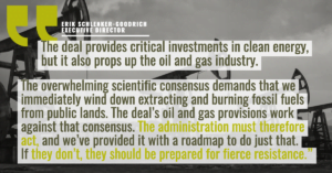 “The deal provides critical investments in clean energy, but it also props up the oil and gas industry. While we’re cognizant of DC political dynamics, this fact should light a fire under the Biden administration to immediately leverage its well-established legal authorities to avoid, minimize, and compensate for ongoing exploitation of the country’s shared public lands for fossil fuels,” said Erik Schlenker-Goodrich, executive director of the Western Environmental Law Center. “The overwhelming scientific consensus demands that we immediately wind down extracting and burning fossil fuels from public lands. The deal’s oil and gas provisions work against that consensus. The administration must therefore act, and we’ve provided it with a roadmap to do just that. If they don’t, they should be prepared for fierce resistance.”