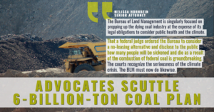 “The Bureau of Land Management is singularly focused on propping up the dying coal industry at the expense of its legal obligations to consider public health and the climate,” said Melissa Hornbein, a senior attorney at the Western Environmental Law Center. “That a federal judge ordered the Bureau to consider a no-leasing alternative and disclose to the public how many people will be sickened and die as a result of the combustion of federal coal is groundbreaking. The courts recognize the seriousness of the climate crisis and the impacts of fossil-fuel pollution. The BLM must now do likewise.”