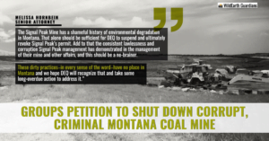 “The Bull Mountains Mine has a shameful history of environmental degradation in Montana. That alone should be sufficient for DEQ to suspend and ultimately revoke Signal Peak’s permit” said Melissa Hornbein, senior attorney with the Western Environmental Law Center. “Add to that the consistent lawlessness and corruption Signal Peak management has demonstrated in the management of their mine and other affairs, and this should be an easy decision. These dirty practices—in every sense of the word—have no place in Montana and we hope DEQ will recognize that and take long-overdue action to address it.”
