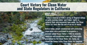 “Today’s reversal of FERC’s string of illogical rulings errantly waiving states’ rights to enforce their environmental laws under the Clean Water Act feels like the end of an era of abuse,” said Andrew Hawley, senior attorney at the Western Environmental Law Center. “Before today, people unconcerned with protecting clean water were positioned to weaponize a decision called Hoopa Valley Tribe v. FERC to severely constrain well-established state and Tribal rights guaranteed by the Clean Water Act. Today, we closed the Hoopa Valley Clean Water Act loophole.”