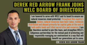 “I am honored to serve with WELC and its board to ensure our natural resources stand protected,” said Derek Red Arrow. “Throughout this country’s history, natural resources have been taken, recklessly distributed and abused primarily for capital gains at the cost of both public lands and tribal sacred sites and resources. I am therefore excited to join this team, and strengthen WELC’s indigenous partnerships for the mutual goal of protecting and responsibly managing our environment in a way that will benefit our generations yet to come.”