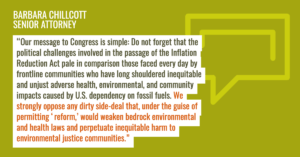 “Our message to Congress is simple,” Chillcott added. “Do not forget that the political challenges involved in the passage of the Inflation Reduction Act pale in comparison those faced every day by frontline communities who have long shouldered inequitable and unjust adverse health, environmental, and community impacts caused by U.S. dependency on fossil fuels. We strongly oppose any dirty side-deal that, under the guise of permitting ‘reform,’ would weaken bedrock environmental and health laws and perpetuate inequitable harm to environmental justice communities.”