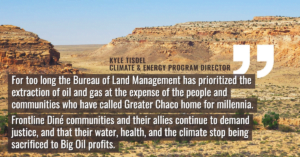 “For too long the Bureau of Land Management has prioritized the extraction of oil and gas at the expense of the people and communities who have called Greater Chaco home for millennia,” said Kyle Tisdel, senior attorney and Climate & Energy Program director with Western Environmental Law Center. “Frontline Diné communities and their allies continue to demand justice, and that their water, health, and the climate stop being sacrificed to Big Oil profits.”