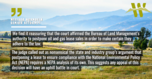 “We find it reassuring that the court affirmed the Bureau of Land Management’s authority to postpone oil and gas lease sales in order to make certain they adhere to the law,” said Melissa Hornbein, senior attorney at the Western Environmental Law Center. “The judge called out as nonsensical the state and industry group’s argument that postponing a lease to ensure compliance with the National Environmental Policy Act (NEPA) requires a NEPA analysis of its own. This suggests any appeal of this decision will have an uphill battle in court.”