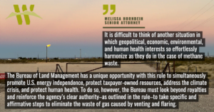 “It is difficult to think of another situation in which geopolitical, economic, environmental, and human health interests so effortlessly harmonize as they do in the case of methane waste,” said Melissa Hornbein, senior attorney with the Western Environmental Law Center. “The Bureau of Land Management has a unique opportunity with this rule to simultaneously promote U.S. energy independence, protect taxpayer-owned resources, address the climate crisis, and protect human health. To do so, however, the Bureau must look beyond royalties and reinforce the agency’s clear authority–as outlined in the rule–to take specific and affirmative steps to eliminate the waste of gas caused by venting and flaring. We are encouraged by the preliminary additional safeguards articulated by the rule but those provisions must clearly articulate the Bureau’s duty, in addition to its authority, to tackle waste from venting and flaring.”