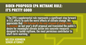 “The EPA’s supplemental rule represents a significant step forward in U.S. efforts to curb the worst effects of climate change,” said Melissa Hornbein, senior attorney at the Western Environmental Law Center. “We appreciate that EPA listened to the vast amount of public input it received on last year’s draft proposal and translated the public’s desire for meaningful climate action into concrete measures designed to tackle methane, the most pernicious contributor to short-term warming.
